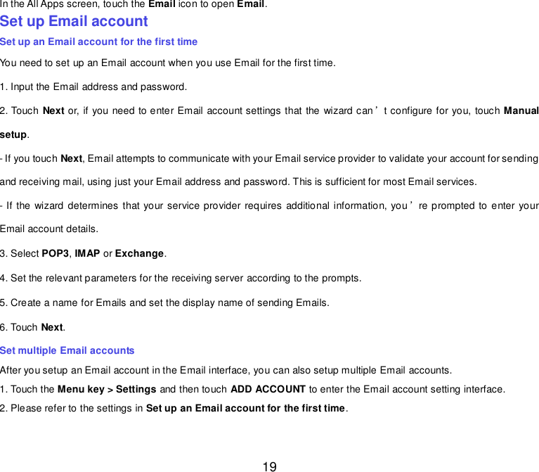  19 In the All Apps screen, touch the Email icon to open Email. Set up Email account Set up an Email account for the first time You need to set up an Email account when you use Email for the first time. 1. Input the Email address and password. 2. Touch Next or, if you need to enter Email account settings that the wizard can’t configure for you, touch Manual setup. - If you touch Next, Email attempts to communicate with your Email service provider to validate your account for sending and receiving mail, using just your Email address and password. This is sufficient for most Email services. - If the  wizard determines that your service provider requires additional information, you’re prompted to enter your Email account details. 3. Select POP3, IMAP or Exchange.   4. Set the relevant parameters for the receiving server according to the prompts. 5. Create a name for Emails and set the display name of sending Emails. 6. Touch Next.   Set multiple Email accounts After you setup an Email account in the Email interface, you can also setup multiple Email accounts. 1. Touch the Menu key &gt; Settings and then touch ADD ACCOUNT to enter the Email account setting interface. 2. Please refer to the settings in Set up an Email account for the first time.    