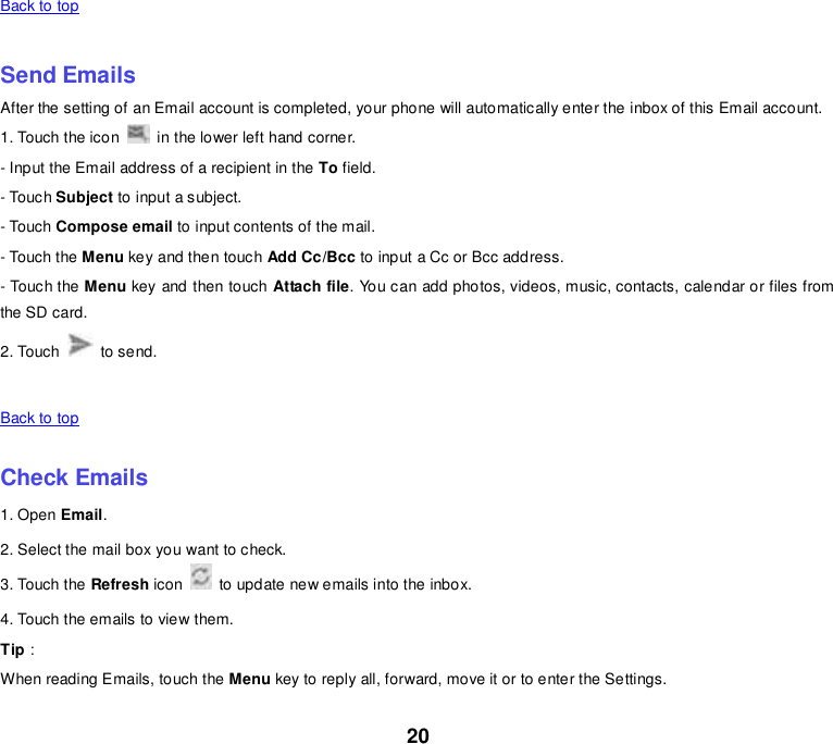 20 Back to top    Send Emails After the setting of an Email account is completed, your phone will automatically enter the inbox of this Email account. 1. Touch the icon    in the lower left hand corner.   - Input the Email address of a recipient in the To field.   - Touch Subject to input a subject. - Touch Compose email to input contents of the mail. - Touch the Menu key and then touch Add Cc/Bcc to input a Cc or Bcc address.   - Touch the Menu key and then touch Attach file. You can add photos, videos, music, contacts, calendar or files from the SD card. 2. Touch    to send.      Back to top    Check Emails 1. Open Email. 2. Select the mail box you want to check. 3. Touch the Refresh icon    to update new emails into the inbox. 4. Touch the emails to view them. Tip： When reading Emails, touch the Menu key to reply all, forward, move it or to enter the Settings. 