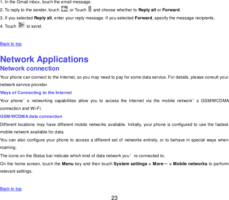  23 1. In the Gmail inbox, touch the email message. 2. To reply to the sender, touch  . or Touch    and choose whether to Reply all or Forward. 3. If you selected Reply all, enter your reply message. If you selected Forward, specify the message recipients. 4. Touch    to send.   Back to top    Network Applications Network connection Your phone can connect to the Internet, so you may need to pay for some data service. For details, please consult your network service provider. Ways of Connecting to the Internet Your  phone’s  networking  capabilities  allow  you  to  access  the  Internet  via  the  mobile  network’s  GSM/WCDMA connection and Wi-Fi. GSM/WCDMA data connection Different locations may have different mobile  networks  available. Initially, your phone is configured to use the fastest mobile network available for data. You can also configure your phone to  access a different set of networks entirely, or  to behave in special  ways when roaming. The icons on the Status bar indicate which kind of data network you’re connected to. On the home screen, touch the Menu key and then touch System settings &gt; More„ &gt; Mobile networks to perform relevant settings.   Back to top 