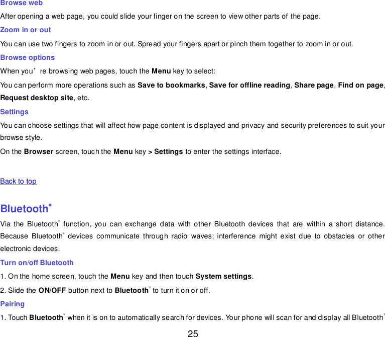  25 Browse web After opening a web page, you could slide your finger on the screen to view other parts of the page. Zoom in or out You can use two fingers to zoom in or out. Spread your fingers apart or pinch them together to zoom in or out. Browse options When you’re browsing web pages, touch the Menu key to select: You can perform more operations such as Save to bookmarks, Save for offline reading, Share page, Find on page, Request desktop site, etc. Settings You can choose settings that will affect how page content is displayed and privacy and security preferences to suit your browse style. On the Browser screen, touch the Menu key &gt; Settings to enter the settings interface.       Back to top    Bluetooth® Via  the  Bluetooth®  function,  you  can  exchange  data  with  other  Bluetooth  devices  that  are  within  a  short  distance. Because  Bluetooth®  devices  communicate  through  radio  waves;  interference  might  exist  due  to  obstacles  or  other electronic devices.   Turn on/off Bluetooth   1. On the home screen, touch the Menu key and then touch System settings. 2. Slide the ON/OFF button next to Bluetooth® to turn it on or off. Pairing 1. Touch Bluetooth® when it is on to automatically search for devices. Your phone will scan for and display all Bluetooth® 