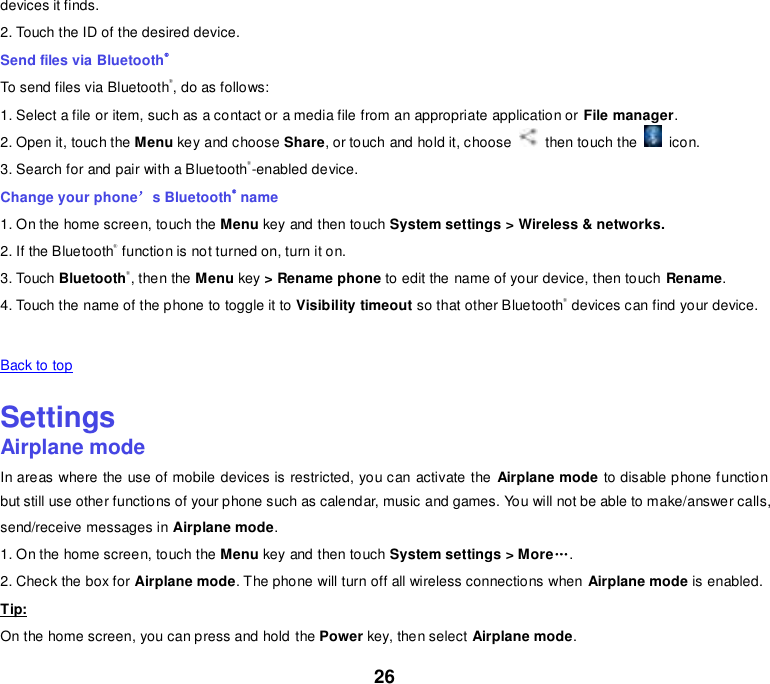 26 devices it finds. 2. Touch the ID of the desired device. Send files via Bluetooth® To send files via Bluetooth®, do as follows: 1. Select a file or item, such as a contact or a media file from an appropriate application or File manager. 2. Open it, touch the Menu key and choose Share, or touch and hold it, choose    then touch the    icon. 3. Search for and pair with a Bluetooth®-enabled device. Change your phone’s Bluetooth® name 1. On the home screen, touch the Menu key and then touch System settings &gt; Wireless &amp; networks. 2. If the Bluetooth® function is not turned on, turn it on. 3. Touch Bluetooth®, then the Menu key &gt; Rename phone to edit the name of your device, then touch Rename. 4. Touch the name of the phone to toggle it to Visibility timeout so that other Bluetooth® devices can find your device.   Back to top    Settings Airplane mode In areas where the use of mobile devices is restricted, you can activate the  Airplane mode to disable phone function but still use other functions of your phone such as calendar, music and games. You will not be able to make/answer calls, send/receive messages in Airplane mode. 1. On the home screen, touch the Menu key and then touch System settings &gt; More„. 2. Check the box for Airplane mode. The phone will turn off all wireless connections when Airplane mode is enabled. Tip: On the home screen, you can press and hold the Power key, then select Airplane mode. 