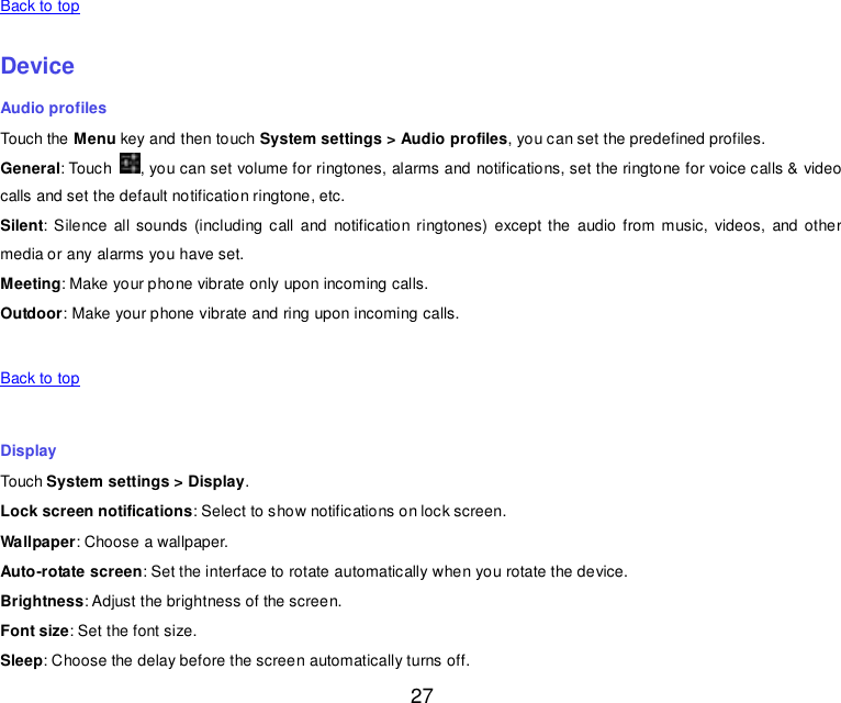  27   Back to top    Device Audio profiles Touch the Menu key and then touch System settings &gt; Audio profiles, you can set the predefined profiles. General: Touch  , you can set volume for ringtones, alarms and notifications, set the ringtone for voice calls &amp; video calls and set the default notification ringtone, etc. Silent: Silence  all  sounds  (including  call  and  notification ringtones) except  the  audio from music,  videos,  and other media or any alarms you have set. Meeting: Make your phone vibrate only upon incoming calls. Outdoor: Make your phone vibrate and ring upon incoming calls.   Back to top    Display Touch System settings &gt; Display. Lock screen notifications: Select to show notifications on lock screen. Wallpaper: Choose a wallpaper. Auto-rotate screen: Set the interface to rotate automatically when you rotate the device. Brightness: Adjust the brightness of the screen. Font size: Set the font size. Sleep: Choose the delay before the screen automatically turns off. 