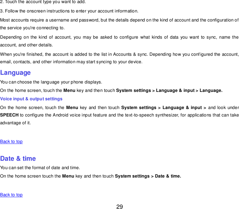  29 2. Touch the account type you want to add. 3. Follow the onscreen instructions to enter your account information. Most accounts require a username and password, but the details depend on the kind of account and the configuration of the service you&apos;re connecting to. Depending on the kind  of account,  you  may be  asked to configure  what  kinds  of data  you  want  to sync,  name  the account, and other details. When you&apos;re finished, the account is added to the list in Accounts &amp; sync. Depending how you configured the account, email, contacts, and other information may start syncing to your device. Language You can choose the language your phone displays. On the home screen, touch the Menu key and then touch System settings &gt; Language &amp; input &gt; Language. Voice input &amp; output settings On the home screen, touch the Menu key and then touch System settings &gt; Language &amp; input &gt;  and look under SPEECH to configure the Android voice input feature and the text-to-speech synthesizer, for applications that can take advantage of it.   Back to top    Date &amp; time You can set the format of date and time. On the home screen touch the Menu key and then touch System settings &gt; Date &amp; time.   Back to top 