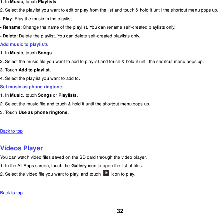 32 1. In Music, touch Playlists. 2. Select the playlist you want to edit or play from the list and touch &amp; hold it until the shortcut menu pops up. - Play: Play the music in the playlist. - Rename: Change the name of the playlist. You can rename self-created playlists only.     - Delete: Delete the playlist. You can delete self-created playlists only. Add music to playlists 1. In Music, touch Songs. 2. Select the music file you want to add to playlist and touch &amp; hold it until the shortcut menu pops up. 3. Touch Add to playlist. 4. Select the playlist you want to add to. Set music as phone ringtone 1. In Music, touch Songs or Playlists. 2. Select the music file and touch &amp; hold it until the shortcut menu pops up. 3. Touch Use as phone ringtone.   Back to top    Videos Player You can watch video files saved on the SD card through the video player. 1. In the All Apps screen, touch the Gallery icon to open the list of files. 2. Select the video file you want to play, and touch    icon to play.     Back to top    