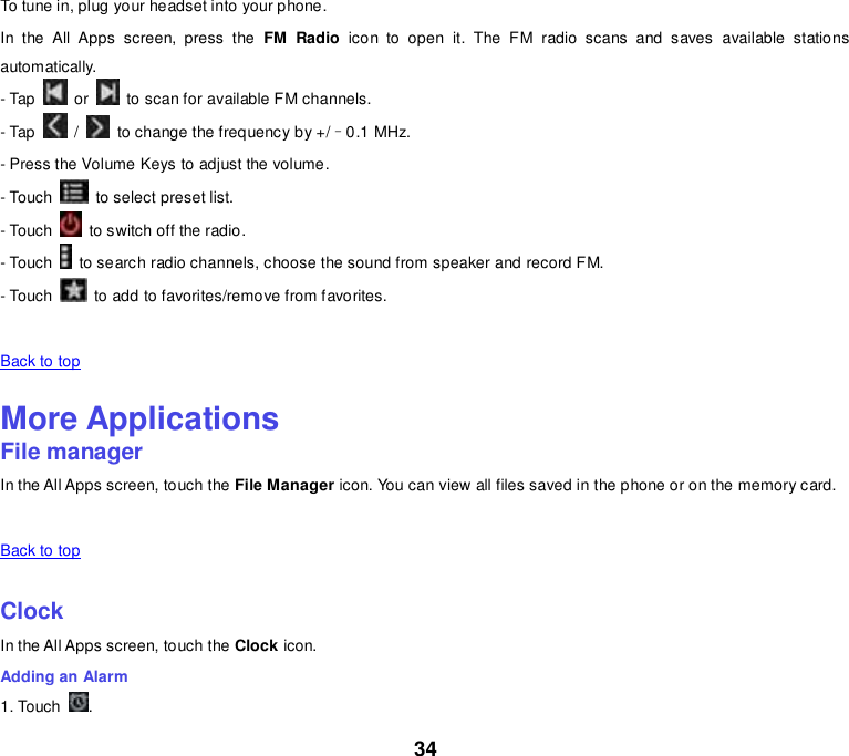 34 To tune in, plug your headset into your phone. In  the  All  Apps  screen,  press  the  FM  Radio  icon  to  open  it.  The  FM  radio  scans  and  saves  available  stations automatically. - Tap    or    to scan for available FM channels. - Tap    /    to change the frequency by +/–0.1 MHz. - Press the Volume Keys to adjust the volume. - Touch    to select preset list. - Touch    to switch off the radio. - Touch    to search radio channels, choose the sound from speaker and record FM. - Touch    to add to favorites/remove from favorites.   Back to top    More Applications File manager In the All Apps screen, touch the File Manager icon. You can view all files saved in the phone or on the memory card.   Back to top    Clock In the All Apps screen, touch the Clock icon. Adding an Alarm 1. Touch  . 