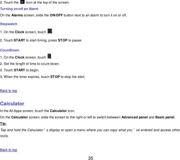  35 2. Touch the    icon at the top of the screen. Turning on/off an Alarm On the Alarms screen, slide the ON/OFF button next to an alarm to turn it on or off. Stopwatch 1. On the Clock screen, touch  . 2. Touch START to start timing, press STOP to pause. CountDown 1. On the Clock screen, touch  . 2. Set the length of time to count down. 2. Touch START to begin. 3. When the timer expires, touch STOP to stop the alert.   Back to top    Calculator In the All Apps screen, touch the Calculator icon. On the Calculator screen, slide the screen to the right or left to switch between Advanced panel and Basic panel. Tip: Tap and hold the Calculator’s display to open a menu where you can copy what you’ve entered and access other tools.   Back to top 