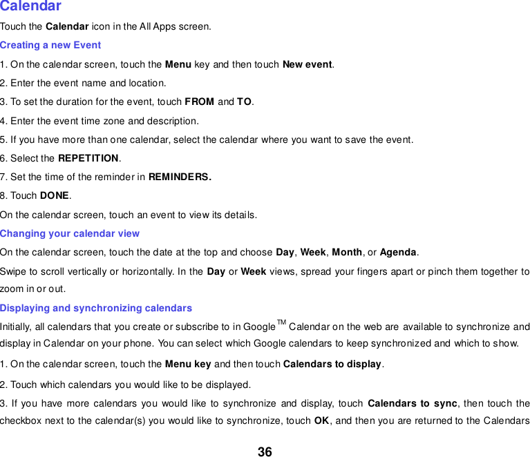 36    Calendar Touch the Calendar icon in the All Apps screen. Creating a new Event 1. On the calendar screen, touch the Menu key and then touch New event. 2. Enter the event name and location. 3. To set the duration for the event, touch FROM and TO. 4. Enter the event time zone and description. 5. If you have more than one calendar, select the calendar where you want to save the event. 6. Select the REPETITION. 7. Set the time of the reminder in REMINDERS. 8. Touch DONE.   On the calendar screen, touch an event to view its details. Changing your calendar view On the calendar screen, touch the date at the top and choose Day, Week, Month, or Agenda. Swipe to scroll vertically or horizontally. In the Day or Week views, spread your fingers apart or pinch them together to zoom in or out. Displaying and synchronizing calendars Initially, all calendars that you create or subscribe to in GoogleTM Calendar on the web are available to synchronize and display in Calendar on your phone. You can select which Google calendars to keep synchronized and which to show.   1. On the calendar screen, touch the Menu key and then touch Calendars to display. 2. Touch which calendars you would like to be displayed. 3. If you have more calendars you would like to synchronize and display, touch  Calendars to sync, then touch the checkbox next to the calendar(s) you would like to synchronize, touch OK, and then you are returned to the Calendars 