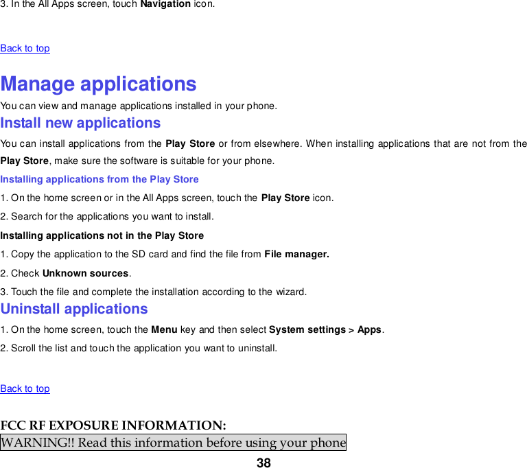 38 3. In the All Apps screen, touch Navigation icon.   Back to top    Manage applications You can view and manage applications installed in your phone. Install new applications You can install applications from the Play Store or from elsewhere. When installing applications that are not from the Play Store, make sure the software is suitable for your phone. Installing applications from the Play Store 1. On the home screen or in the All Apps screen, touch the Play Store icon. 2. Search for the applications you want to install. Installing applications not in the Play Store 1. Copy the application to the SD card and find the file from File manager. 2. Check Unknown sources. 3. Touch the file and complete the installation according to the wizard. Uninstall applications 1. On the home screen, touch the Menu key and then select System settings &gt; Apps. 2. Scroll the list and touch the application you want to uninstall.     Back to top    FCC RF EXPOSURE INFORMATION: WARNING!! Read this information before using your phone 