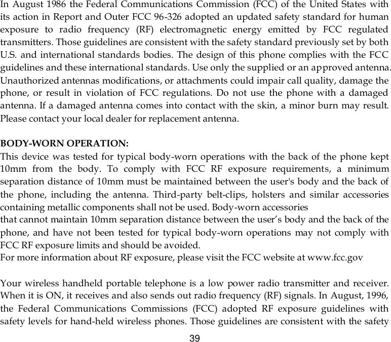  39 In August 1986 the Federal Communications Commission (FCC) of the United States with its action in Report and Outer FCC 96-326 adopted an updated safety standard for human exposure  to  radio  frequency  (RF)  electromagnetic  energy  emitted  by  FCC  regulated transmitters. Those guidelines are consistent with the safety standard previously set by both U.S.  and international standards bodies. The design  of this  phone complies with  the FCC guidelines and these international standards. Use only the supplied or an approved antenna. Unauthorized antennas modifications, or attachments could impair call quality, damage the phone,  or  result  in  violation  of  FCC  regulations.  Do  not  use  the  phone  with  a  damaged antenna. If a damaged antenna comes into contact with the skin,  a minor burn may result. Please contact your local dealer for replacement antenna.  BODY-WORN OPERATION: This device  was tested for  typical body-worn  operations with the back of the phone kept 10mm  from  the  body.  To  comply  with  FCC  RF  exposure  requirements,  a  minimum separation distance of 10mm must be maintained between the user&apos;s body and the back of the  phone,  including  the  antenna.  Third-party  belt-clips,  holsters  and  similar  accessories containing metallic components shall not be used. Body-worn accessories that cannot maintain 10mm separation distance between the user’s body and the back of the phone,  and  have  not  been  tested for  typical  body-worn  operations  may  not  comply  with FCC RF exposure limits and should be avoided. For more information about RF exposure, please visit the FCC website at www.fcc.gov  Your  wireless handheld portable telephone is  a  low power  radio transmitter and receiver. When it is ON, it receives and also sends out radio frequency (RF) signals. In August, 1996, the  Federal  Communications  Commissions  (FCC)  adopted  RF  exposure  guidelines  with safety levels for hand-held wireless phones. Those guidelines are consistent with the safety 