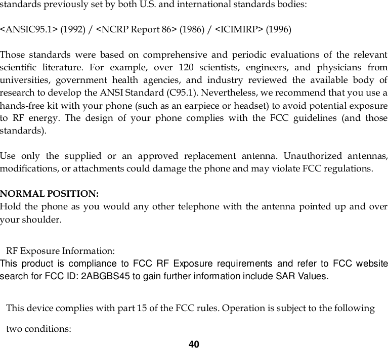 40 standards previously set by both U.S. and international standards bodies:  &lt;ANSIC95.1&gt; (1992) / &lt;NCRP Report 86&gt; (1986) / &lt;ICIMIRP&gt; (1996)  Those  standards  were  based  on  comprehensive  and  periodic  evaluations  of  the  relevant scientific  literature.  For  example,  over  120  scientists,  engineers,  and  physicians  from universities,  government  health  agencies,  and  industry  reviewed  the  available  body  of research to develop the ANSI Standard (C95.1). Nevertheless, we recommend that you use a hands-free kit with your phone (such as an earpiece or headset) to avoid potential exposure to  RF  energy.  The  design  of  your  phone  complies  with  the  FCC  guidelines  (and  those standards).  Use  only  the  supplied  or  an  approved  replacement  antenna.  Unauthorized  antennas, modifications, or attachments could damage the phone and may violate FCC regulations.    NORMAL POSITION:   Hold the  phone as you would any other  telephone  with the antenna  pointed up and over your shoulder.  RF Exposure Information: This  product  is  compliance  to FCC  RF  Exposure  requirements  and  refer  to  FCC website search for FCC ID: 2ABGBS45 to gain further information include SAR Values.     This device complies with part 15 of the FCC rules. Operation is subject to the following two conditions: 