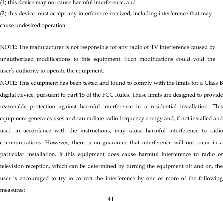  41 (1) this device may not cause harmful interference, and (2) this device must accept any interference received, including interference that may cause undesired operation.   NOTE: The manufacturer is not responsible for any radio or TV interference caused by unauthorized  modifications  to  this  equipment.  Such  modifications  could  void  the user’s authority to operate the equipment. NOTE: This equipment has been tested and found to comply with the limits for a Class B digital device, pursuant to part 15 of the FCC Rules. These limits are designed to provide reasonable  protection  against  harmful  interference  in  a  residential  installation.  This equipment generates uses and can radiate radio frequency energy and, if not installed and used  in  accordance  with  the  instructions,  may  cause  harmful  interference  to  radio communications.  However,  there  is  no  guarantee  that  interference  will  not  occur  in  a particular  installation.  If  this  equipment  does  cause  harmful  interference  to  radio  or television reception, which can be determined by turning the equipment off and on, the user  is  encouraged  to  try  to  correct  the  interference  by  one  or  more  of  the  following measures: 