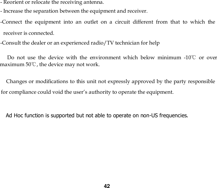 42   - Reorient or relocate the receiving antenna. - Increase the separation between the equipment and receiver. -Connect  the  equipment  into  an  outlet  on  a  circuit  different  from  that  to  which  the receiver is connected. -Consult the dealer or an experienced radio/TV technician for help       Do  not  use  the  device  with  the  environment  which  below  minimum  -10℃  or  over maximum 50℃, the device may not work.              Changes or modifications to this unit not expressly approved by the party responsible for compliance could void the user’s authority to operate the equipment.  Ad Hoc function is supported but not able to operate on non-US frequencies.        