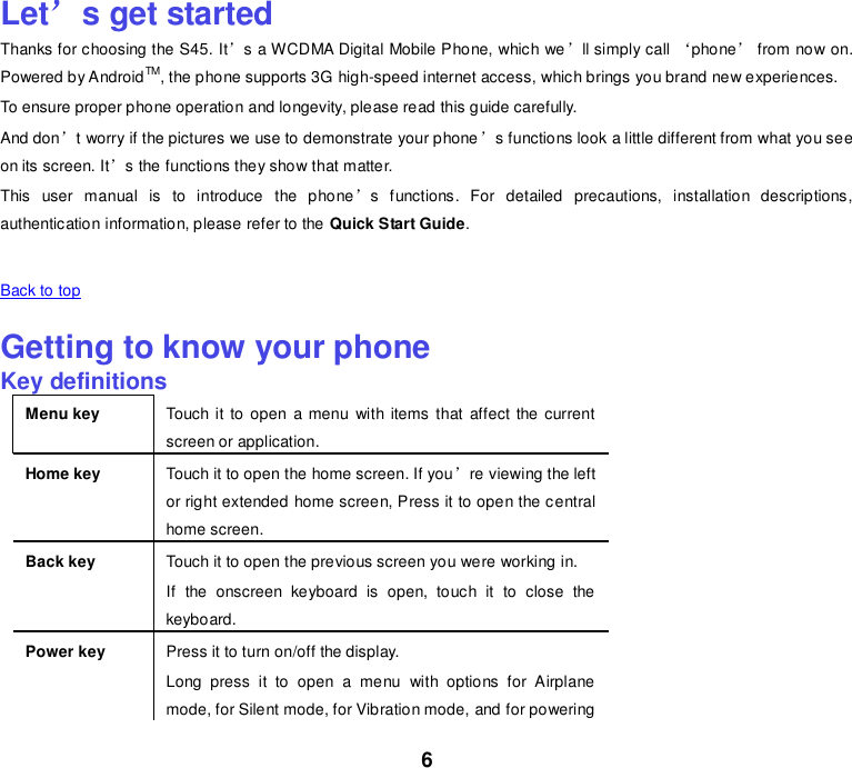 6 Let’s get started Thanks for choosing the S45. It’s a WCDMA Digital Mobile Phone, which we’ll simply call ‘phone’ from now on. Powered by AndroidTM, the phone supports 3G high-speed internet access, which brings you brand new experiences. To ensure proper phone operation and longevity, please read this guide carefully.   And don’t worry if the pictures we use to demonstrate your phone’s functions look a little different from what you see on its screen. It’s the functions they show that matter. This  user  manual  is  to  introduce  the  phone’s  functions.  For  detailed  precautions,  installation  descriptions, authentication information, please refer to the Quick Start Guide.    Back to top    Getting to know your phone Key definitions Menu key Touch it to  open  a menu  with items that  affect the current screen or application. Home key Touch it to open the home screen. If you’re viewing the left or right extended home screen, Press it to open the central home screen. Back key Touch it to open the previous screen you were working in. If  the  onscreen  keyboard  is  open,  touch  it  to  close  the keyboard. Power key Press it to turn on/off the display. Long  press  it  to  open  a  menu  with  options  for  Airplane mode, for Silent mode, for Vibration mode, and for powering 