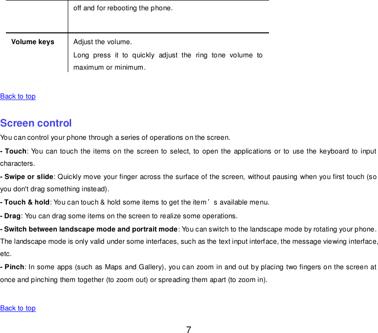  7 off and for rebooting the phone. Volume keys Adjust the volume. Long  press  it  to  quickly  adjust  the  ring  tone  volume  to maximum or minimum.    Back to top    Screen control You can control your phone through a series of operations on the screen. - Touch: You can touch the items on the screen to select, to open the applications or to  use the keyboard  to input characters. - Swipe or slide: Quickly move your finger across the surface of the screen, without pausing when you first touch (so you don&apos;t drag something instead). - Touch &amp; hold: You can touch &amp; hold some items to get the item’s available menu. - Drag: You can drag some items on the screen to realize some operations. - Switch between landscape mode and portrait mode: You can switch to the landscape mode by rotating your phone. The landscape mode is only valid under some interfaces, such as the text input interface, the message viewing interface, etc. - Pinch: In some apps (such as Maps and Gallery), you can zoom in and out by placing two fingers on the screen at once and pinching them together (to zoom out) or spreading them apart (to zoom in).    Back to top 