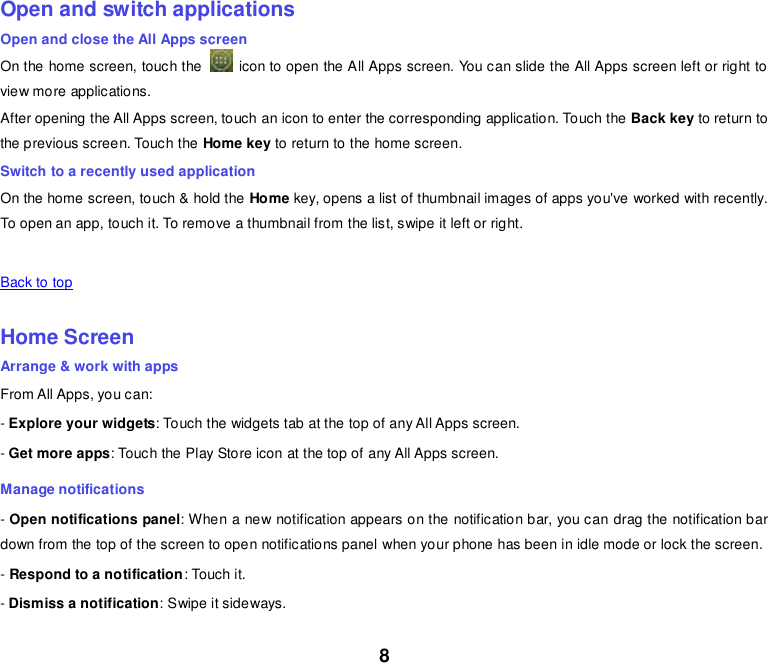 8    Open and switch applications Open and close the All Apps screen On the home screen, touch the    icon to open the All Apps screen. You can slide the All Apps screen left or right to view more applications. After opening the All Apps screen, touch an icon to enter the corresponding application. Touch the Back key to return to the previous screen. Touch the Home key to return to the home screen. Switch to a recently used application On the home screen, touch &amp; hold the Home key, opens a list of thumbnail images of apps you&apos;ve worked with recently. To open an app, touch it. To remove a thumbnail from the list, swipe it left or right.    Back to top    Home Screen Arrange &amp; work with apps From All Apps, you can: - Explore your widgets: Touch the widgets tab at the top of any All Apps screen. - Get more apps: Touch the Play Store icon at the top of any All Apps screen. Manage notifications - Open notifications panel: When a new notification appears on the notification bar, you can drag the notification bar down from the top of the screen to open notifications panel when your phone has been in idle mode or lock the screen.  - Respond to a notification: Touch it. - Dismiss a notification: Swipe it sideways. 