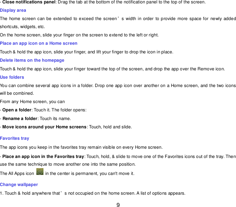  9 - Close notifications panel: Drag the tab at the bottom of the notification panel to the top of the screen. Display area The home screen can be extended  to exceed the screen’s  width in order  to provide more space for  newly added shortcuts, widgets, etc. On the home screen, slide your finger on the screen to extend to the left or right. Place an app icon on a Home screen Touch &amp; hold the app icon, slide your finger, and lift your finger to drop the icon in place. Delete items on the homepage Touch &amp; hold the app icon, slide your finger toward the top of the screen, and drop the app over the Remove icon. Use folders You can combine several app icons in a folder. Drop one app icon over another on a Home screen, and the two icons will be combined. From any Home screen, you can - Open a folder: Touch it. The folder opens: - Rename a folder: Touch its name. - Move icons around your Home screens: Touch, hold and slide. Favorites tray The app icons you keep in the favorites tray remain visible on every Home screen. - Place an app icon in the Favorites tray: Touch, hold, &amp; slide to move one of the Favorites icons out of the tray. Then use the same technique to move another one into the same position. The All Apps icon    in the center is permanent, you can&apos;t move it. Change wallpaper 1. Touch &amp; hold anywhere that’s not occupied on the home screen. A list of options appears. 