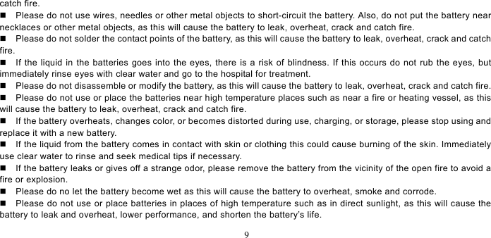   9  catch fire.     Please do not use wires, needles or other metal objects to short-circuit the battery. Also, do not put the battery near necklaces or other metal objects, as this will cause the battery to leak, overheat, crack and catch fire.     Please do not solder the contact points of the battery, as this will cause the battery to leak, overheat, crack and catch fire.    If the liquid in the batteries goes into the eyes, there is a risk of blindness. If this occurs do not rub the eyes, but immediately rinse eyes with clear water and go to the hospital for treatment.     Please do not disassemble or modify the battery, as this will cause the battery to leak, overheat, crack and catch fire.     Please do not use or place the batteries near high temperature places such as near a fire or heating vessel, as this will cause the battery to leak, overheat, crack and catch fire.     If the battery overheats, changes color, or becomes distorted during use, charging, or storage, please stop using and replace it with a new battery.     If the liquid from the battery comes in contact with skin or clothing this could cause burning of the skin. Immediately use clear water to rinse and seek medical tips if necessary.     If the battery leaks or gives off a strange odor, please remove the battery from the vicinity of the open fire to avoid a fire or explosion.     Please do no let the battery become wet as this will cause the battery to overheat, smoke and corrode.       Please do not use or place batteries in places of high temperature such as in direct sunlight, as this will cause the battery to leak and overheat, lower performance, and shorten the battery’s life.   