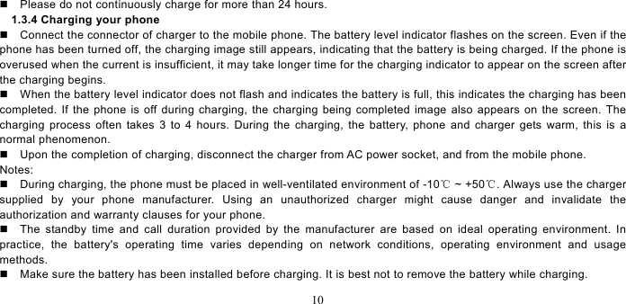   10    Please do not continuously charge for more than 24 hours.   1.3.4 Charging your phone   Connect the connector of charger to the mobile phone. The battery level indicator flashes on the screen. Even if the phone has been turned off, the charging image still appears, indicating that the battery is being charged. If the phone is overused when the current is insufficient, it may take longer time for the charging indicator to appear on the screen after the charging begins.   When the battery level indicator does not flash and indicates the battery is full, this indicates the charging has been completed. If the phone is off during charging, the charging being completed image also appears on the screen. The charging process often takes 3 to 4 hours. During the charging, the battery, phone and charger gets warm, this is a normal phenomenon.     Upon the completion of charging, disconnect the charger from AC power socket, and from the mobile phone.     Notes:   During charging, the phone must be placed in well-ventilated environment of -10  ℃~ +50 . Always use the charger ℃supplied by your phone manufacturer. Using an unauthorized charger might cause danger and invalidate the authorization and warranty clauses for your phone.     The standby time and call duration provided by the manufacturer are based on ideal operating environment. In practice, the battery&apos;s operating time varies depending on network conditions, operating environment and usage methods.     Make sure the battery has been installed before charging. It is best not to remove the battery while charging.   