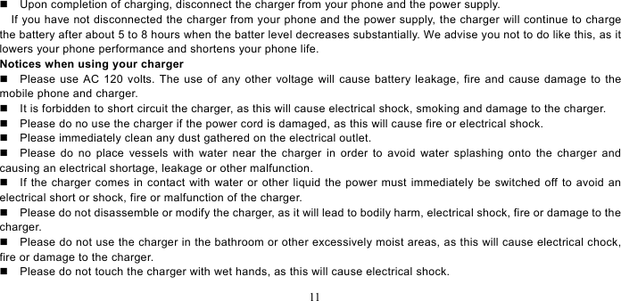   11    Upon completion of charging, disconnect the charger from your phone and the power supply.       If you have not disconnected the charger from your phone and the power supply, the charger will continue to charge the battery after about 5 to 8 hours when the batter level decreases substantially. We advise you not to do like this, as it lowers your phone performance and shortens your phone life.   Notices when using your charger   Please use AC 120 volts. The use of any other voltage will cause battery leakage, fire and cause damage to the mobile phone and charger.     It is forbidden to short circuit the charger, as this will cause electrical shock, smoking and damage to the charger.     Please do no use the charger if the power cord is damaged, as this will cause fire or electrical shock.     Please immediately clean any dust gathered on the electrical outlet.     Please do no place vessels with water near the charger in order to avoid water splashing onto the charger and causing an electrical shortage, leakage or other malfunction.     If the charger comes in contact with water or other liquid the power must immediately be switched off to avoid an electrical short or shock, fire or malfunction of the charger.     Please do not disassemble or modify the charger, as it will lead to bodily harm, electrical shock, fire or damage to the charger.    Please do not use the charger in the bathroom or other excessively moist areas, as this will cause electrical chock, fire or damage to the charger.     Please do not touch the charger with wet hands, as this will cause electrical shock.   