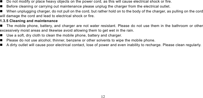   12    Do not modify or place heavy objects on the power cord, as this will cause electrical shock or fire.     Before cleaning or carrying out maintenance please unplug the charger from the electrical outlet.     When unplugging charger, do not pull on the cord, but rather hold on to the body of the charger, as pulling on the cord will damage the cord and lead to electrical shock or fire.   1.3.5 Cleaning and maintenance   The mobile phone, battery, and charger are not water resistant. Please do not use them in the bathroom or other excessively moist areas and likewise avoid allowing them to get wet in the rain.     Use a soft, dry cloth to clean the mobile phone, battery and charger.     Please do not use alcohol, thinner, benzene or other solvents to wipe the mobile phone.     A dirty outlet will cause poor electrical contact, lose of power and even inability to recharge. Please clean regularly. 