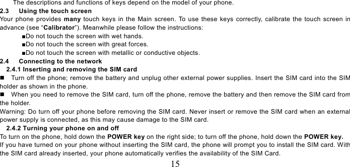   15 The descriptions and functions of keys depend on the model of your phone. 2.3   Using the touch screen Your phone provides many touch keys in the Main screen. To use these keys correctly, calibrate the touch screen in advance (see “Calibrator”). Meanwhile please follow the instructions:   ■Do not touch the screen with wet hands. ■Do not touch the screen with great forces.   ■Do not touch the screen with metallic or conductive objects.   2.4      Connecting to the network 2.4.1 Inserting and removing the SIM card   Turn off the phone; remove the battery and unplug other external power supplies. Insert the SIM card into the SIM holder as shown in the phone.     When you need to remove the SIM card, turn off the phone, remove the battery and then remove the SIM card from the holder.   Warning: Do turn off your phone before removing the SIM card. Never insert or remove the SIM card when an external power supply is connected, as this may cause damage to the SIM card. 2.4.2 Turning your phone on and off To turn on the phone, hold down the POWER key on the right side; to turn off the phone, hold down the POWER key.   If you have turned on your phone without inserting the SIM card, the phone will prompt you to install the SIM card. With the SIM card already inserted, your phone automatically verifies the availability of the SIM Card.   