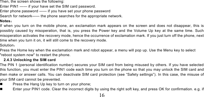   16 Then, the screen shows the following:   Enter PIN1 —— if your have set the SIM card password.   Enter phone password —— if you have set your phone password Search for network—— the phone searches for the appropriate network. Notes： If when you turn on the mobile phone, an exclamation mark appears on the screen and does not disappear, this is possibly caused by misoperation, that is, you press the Power key and the Volume Up key at the same time. Such misoperation activates the recovery mode, hence the occurrence of exclamation mark. If you just turn off the phone, next time when you turn it on, it will still come to the recovery mode. Solution： Press the Home key when the exclamation mark and robot appear, a menu will pop up. Use the Menu key to select &quot;reboot system now&quot; to restart the phone.   2.4.3 Unlocking the SIM card The PIN 1 (personal identification number) secures your SIM card from being misused by others. If you have selected this function, you must enter the PIN1 code each time you turn on the phone so that you may unlock the SIM card and then make or answer calls. You can deactivate SIM card protection (see “Safety settings”). In this case, the misuse of your SIM card cannot be prevented.   Press the Hang Up key to turn on your phone;     Enter your PIN1 code. Clear the incorrect digits by using the right soft key, and press OK for confirmation. e.g. if 