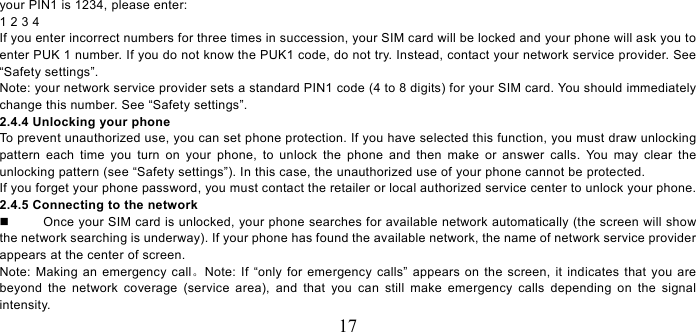   17 your PIN1 is 1234, please enter:   1 2 3 4   If you enter incorrect numbers for three times in succession, your SIM card will be locked and your phone will ask you to enter PUK 1 number. If you do not know the PUK1 code, do not try. Instead, contact your network service provider. See “Safety settings”. Note: your network service provider sets a standard PIN1 code (4 to 8 digits) for your SIM card. You should immediately change this number. See “Safety settings”.   2.4.4 Unlocking your phone To prevent unauthorized use, you can set phone protection. If you have selected this function, you must draw unlocking pattern each time you turn on your phone, to unlock the phone and then make or answer calls. You may clear the unlocking pattern (see “Safety settings”). In this case, the unauthorized use of your phone cannot be protected.   If you forget your phone password, you must contact the retailer or local authorized service center to unlock your phone.   2.4.5 Connecting to the network   Once your SIM card is unlocked, your phone searches for available network automatically (the screen will show the network searching is underway). If your phone has found the available network, the name of network service provider appears at the center of screen.   Note: Making an emergency call。Note: If “only for emergency calls” appears on the screen, it indicates that you are beyond the network coverage (service area), and that you can still make emergency calls depending on the signal intensity.  