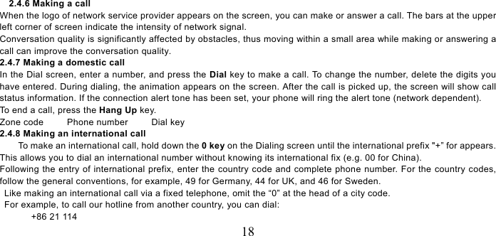   18 2.4.6 Making a call When the logo of network service provider appears on the screen, you can make or answer a call. The bars at the upper left corner of screen indicate the intensity of network signal.   Conversation quality is significantly affected by obstacles, thus moving within a small area while making or answering a call can improve the conversation quality.   2.4.7 Making a domestic call In the Dial screen, enter a number, and press the Dial key to make a call. To change the number, delete the digits you have entered. During dialing, the animation appears on the screen. After the call is picked up, the screen will show call status information. If the connection alert tone has been set, your phone will ring the alert tone (network dependent).   To end a call, press the Hang Up key.  Zone code     Phone number     Dial key 2.4.8 Making an international call                 To make an international call, hold down the 0 key on the Dialing screen until the international prefix &quot;+” for appears. This allows you to dial an international number without knowing its international fix (e.g. 00 for China).     Following the entry of international prefix, enter the country code and complete phone number. For the country codes, follow the general conventions, for example, 49 for Germany, 44 for UK, and 46 for Sweden.     Like making an international call via a fixed telephone, omit the “0” at the head of a city code.     For example, to call our hotline from another country, you can dial: +86 21 114 