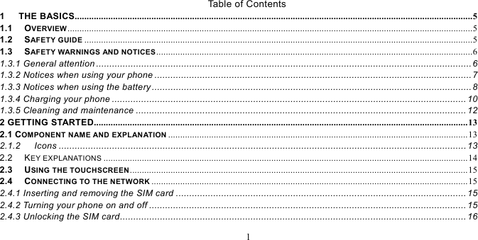   1  Table of Contents 1   THE BASICS...................................................................................................................................................................... 51.1   OVERVIEW ......................................................................................................................................................................... 51.2   SAFETY GUIDE .................................................................................................................................................................. 51.3   SAFETY WARNINGS AND NOTICES .................................................................................................................................... 61.3.1 General attention ............................................................................................................................................. 6 1.3.2 Notices when using your phone ....................................................................................................................... 7 1.3.3 Notices when using the battery ........................................................................................................................ 8 1.3.4 Charging your phone ..................................................................................................................................... 10 1.3.5 Cleaning and maintenance ............................................................................................................................ 122 GETTING STARTED............................................................................................................................................................ 132.1 COMPONENT NAME AND EXPLANATION ............................................................................................................................. 132.1.2   Icons ......................................................................................................................................................... 13 2.2   KEY EXPLANATIONS ........................................................................................................................................................ 142.3   USING THE TOUCHSCREEN ............................................................................................................................................. 152.4   CONNECTING TO THE NETWORK .................................................................................................................................... 152.4.1 Inserting and removing the SIM card ............................................................................................................. 15 2.4.2 Turning your phone on and off ....................................................................................................................... 15 2.4.3 Unlocking the SIM card .................................................................................................................................. 16 