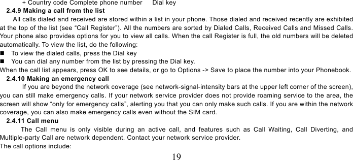   19  + Country code Complete phone number      Dial key 2.4.9 Making a call from the list             All calls dialed and received are stored within a list in your phone. Those dialed and received recently are exhibited at the top of the list (see “Call Register”). All the numbers are sorted by Dialed Calls, Received Calls and Missed Calls. Your phone also provides options for you to view all calls. When the call Register is full, the old numbers will be deleted automatically. To view the list, do the following:       To view the dialed calls, press the Dial key   You can dial any number from the list by pressing the Dial key. When the call list appears, press OK to see details, or go to Options -&gt; Save to place the number into your Phonebook.     2.4.10 Making an emergency call If you are beyond the network coverage (see network-signal-intensity bars at the upper left corner of the screen), you can still make emergency calls. If your network service provider does not provide roaming service to the area, the screen will show “only for emergency calls”, alerting you that you can only make such calls. If you are within the network coverage, you can also make emergency calls even without the SIM card. 2.4.11 Call menu The Call menu is only visible during an active call, and features such as Call Waiting, Call Diverting, and Multiple-party Call are network dependent. Contact your network service provider.   The call options include:   