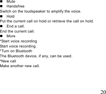   20   Mute  Handsfree Switch on the loudspeaker to amplify the voice.    Hold Put the current call on hold or retrieve the call on hold.   End a call. End the current call.  More *Start voice recording Start voice recording.   *Turn on Bluetooth The Bluetooth device, if any, can be used.   *New call Make another new call. 