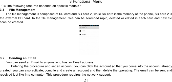   21 3 Functional Menu （The following features depends on specific models※） 3.1   File Management The file management is composed of SD card and SD card 2, while SD card is the memory of the phone, SD card 2 is the external SD card. In the file management, files can be searched rapid, deleted or edited in each card and new file scan be created.    3.2   Sending an Email You can send an Email to anyone who has an Email address. Entering the procedure and set an account, you can click the account so that you come into the account already created, you can also activate, compile and create an account and then delete the operating. The email can be sent and received just like in a computer. This procedure requires the network support. 