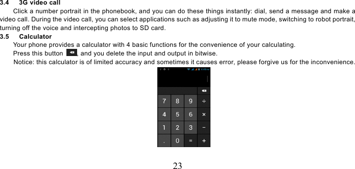  23 3.4   3G video call Click a number portrait in the phonebook, and you can do these things instantly: dial, send a message and make a video call. During the video call, you can select applications such as adjusting it to mute mode, switching to robot portrait, turning off the voice and intercepting photos to SD card. 3.5   Calculator Your phone provides a calculator with 4 basic functions for the convenience of your calculating. Press this button  , and you delete the input and output in bitwise. Notice: this calculator is of limited accuracy and sometimes it causes error, please forgive us for the inconvenience.  