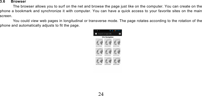   24 3.6   Browser  The browser allows you to surf on the net and browse the page just like on the computer. You can create on the phone a bookmark and synchronize it with computer. You can have a quick access to your favorite sites on the main screen. You could view web pages in longitudinal or transverse mode. The page rotates according to the rotation of the phone and automatically adjusts to fit the page.  