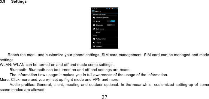   27 3.9   Settings   Reach the menu and customize your phone settings. SIM card management: SIM card can be managed and made settings. WLAN: WLAN can be turned on and off and made some settings. Bluetooth: Bluetooth can be turned on and off and settings are made. The information flow usage: It makes you in full awareness of the usage of the information.   More: Click more and you will set up flight mode and VPN and more. Audio profiles: General, silent, meeting and outdoor optional. In the meanwhile, customized setting-up of some scene modes are allowed. 