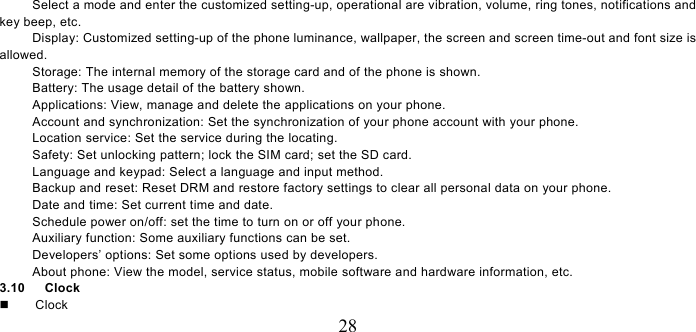   28 Select a mode and enter the customized setting-up, operational are vibration, volume, ring tones, notifications and key beep, etc.   Display: Customized setting-up of the phone luminance, wallpaper, the screen and screen time-out and font size is allowed.  Storage: The internal memory of the storage card and of the phone is shown. Battery: The usage detail of the battery shown. Applications: View, manage and delete the applications on your phone. Account and synchronization: Set the synchronization of your phone account with your phone. Location service: Set the service during the locating. Safety: Set unlocking pattern; lock the SIM card; set the SD card. Language and keypad: Select a language and input method. Backup and reset: Reset DRM and restore factory settings to clear all personal data on your phone.   Date and time: Set current time and date. Schedule power on/off: set the time to turn on or off your phone. Auxiliary function: Some auxiliary functions can be set. Developers’ options: Set some options used by developers. About phone: View the model, service status, mobile software and hardware information, etc. 3.10   Clock     Clock 