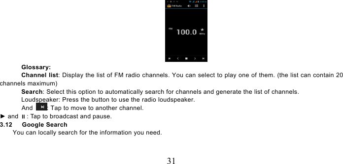   31  Glossary: Channel list: Display the list of FM radio channels. You can select to play one of them. (the list can contain 20 channels maximum) Search: Select this option to automatically search for channels and generate the list of channels. Loudspeaker: Press the button to use the radio loudspeaker. And  : Tap to move to another channel. ► and : Tap to broadcast and pause. 3.12   Google Search You can locally search for the information you need. 