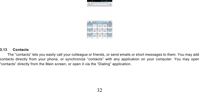   32   3.13   Contacts The “contacts” lets you easily call your colleague or friends, or send emails or short messages to them. You may add contacts directly from your phone, or synchronize “contacts” with any application on your computer. You may open “contacts” directly from the Main screen, or open it via the “Dialing” application. 