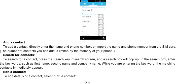   33    Add a contact:     To add a contact, directly enter the name and phone number, or import the name and phone number from the SIM card. (The number of contacts you can add is limited by the memory of your phone.)   Search for contacts:     To search for a contact, press the Search key in search screen, and a search box will pop up. In the search box, enter the key words, such as first name, second name and company name. While you are entering the key word, the matching contacts immediately appear.   Edit a contact:     To edit details of a contact, select “Edit a contact”. 