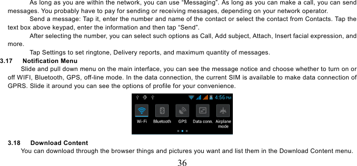   36 As long as you are within the network, you can use “Messaging”. As long as you can make a call, you can send messages. You probably have to pay for sending or receiving messages, depending on your network operator.   Send a message: Tap it, enter the number and name of the contact or select the contact from Contacts. Tap the text box above keypad, enter the information and then tap “Send”.   After selecting the number, you can select such options as Call, Add subject, Attach, Insert facial expression, and more.  Tap Settings to set ringtone, Delivery reports, and maximum quantity of messages.   3.17   Notification Menu Slide and pull down menu on the main interface, you can see the message notice and choose whether to turn on or off WIFI, Bluetooth, GPS, off-line mode. In the data connection, the current SIM is available to make data connection of GPRS. Slide it around you can see the options of profile for your convenience.  3.18   Download Content You can download through the browser things and pictures you want and list them in the Download Content menu.     