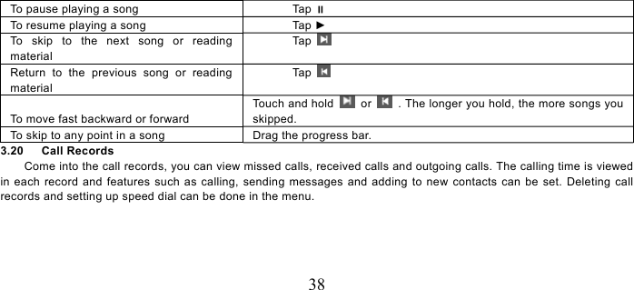   38     To pause playing a song  Tap  To resume playing a song  Tap ► To skip to the next song or reading material Tap   Return to the previous song or reading material Tap    To move fast backward or forward Touch and hold   or    . The longer you hold, the more songs you skipped.  To skip to any point in a song  Drag the progress bar.   3.20   Call Records Come into the call records, you can view missed calls, received calls and outgoing calls. The calling time is viewed in each record and features such as calling, sending messages and adding to new contacts can be set. Deleting call records and setting up speed dial can be done in the menu. 