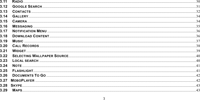   3  3.11   RADIO ............................................................................................................................................................................ 303.12   GOOGLE SEARCH ......................................................................................................................................................... 313.13   CONTACTS .................................................................................................................................................................... 323.14   GALLERY....................................................................................................................................................................... 343.15   CAMERA ........................................................................................................................................................................ 343.16   MESSAGING .................................................................................................................................................................. 353.17   NOTIFICATION MENU .................................................................................................................................................... 363.18   DOWNLOAD CONTENT .................................................................................................................................................. 363.19   MUSIC ........................................................................................................................................................................... 373.20   CALL RECORDS ............................................................................................................................................................ 383.21   WIDGET ......................................................................................................................................................................... 393.22   SELECTING WALLPAPER SOURCE............................................................................................................................... 403.23   LOCAL SEARCH ............................................................................................................................................................ 403.24   NOTE ............................................................................................................................................................................. 413.25   FLASHLIGHT .................................................................................................................................................................. 413.26   DOCUMENTS TO GO ..................................................................................................................................................... 423.27  MOBOPLAYER ................................................................................................................................................................ 423.28  SKYPE ............................................................................................................................................................................. 433.29   MAPS ............................................................................................................................................................................. 43