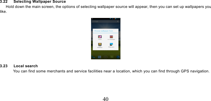   40 3.22   Selecting Wallpaper Source       Hold down the main screen, the options of selecting wallpaper source will appear, then you can set up wallpapers you like.  3.23   Local search You can find some merchants and service facilities near a location, which you can find through GPS navigation. 