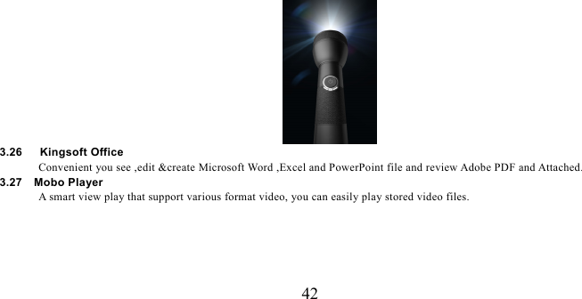   42  3.26   Kingsoft Office Convenient you see ,edit &amp;create Microsoft Word ,Excel and PowerPoint file and review Adobe PDF and Attached. 3.27  Mobo Player  A smart view play that support various format video, you can easily play stored video files. 