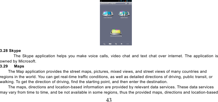   43  3.28 Skype   The Skype application helps you make voice calls, video chat and text chat over internet. The application is owned by Microsoft.   3.29   Maps The Map application provides the street maps, pictures, mixed views, and street views of many countries and regions in the world. You can get real-time traffic conditions, as well as detailed directions of driving, public transit, or walking. To get the direction of driving, find the starting point, and then enter the destination.     The maps, directions and location-based information are provided by relevant data services. These data services may vary from time to time, and be not available in some regions, thus the provided maps, directions and location-based 