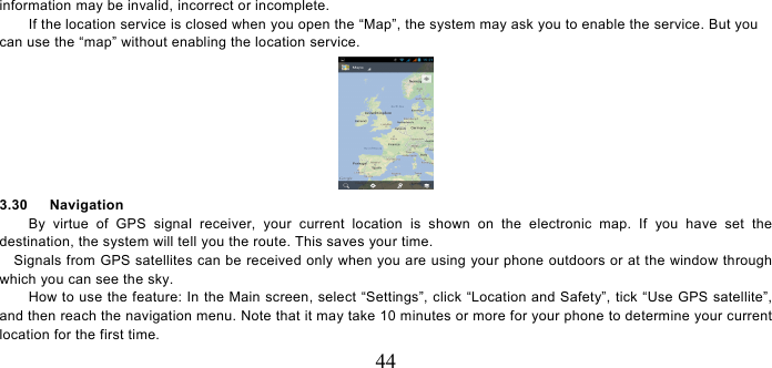   44 information may be invalid, incorrect or incomplete.     If the location service is closed when you open the “Map”, the system may ask you to enable the service. But you can use the “map” without enabling the location service.      3.30   Navigation By virtue of GPS signal receiver, your current location is shown on the electronic map. If you have set the destination, the system will tell you the route. This saves your time. Signals from GPS satellites can be received only when you are using your phone outdoors or at the window through which you can see the sky.       How to use the feature: In the Main screen, select “Settings”, click “Location and Safety”, tick “Use GPS satellite”, and then reach the navigation menu. Note that it may take 10 minutes or more for your phone to determine your current location for the first time.   