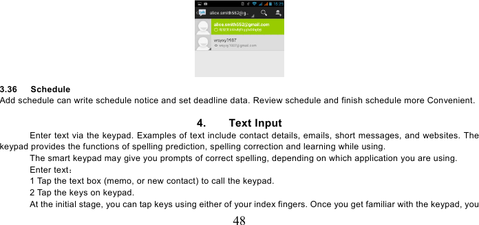   48  3.36   Schedule Add schedule can write schedule notice and set deadline data. Review schedule and finish schedule more Convenient.  4.    Text Input Enter text via the keypad. Examples of text include contact details, emails, short messages, and websites. The keypad provides the functions of spelling prediction, spelling correction and learning while using.   The smart keypad may give you prompts of correct spelling, depending on which application you are using.     Enter text：  1 Tap the text box (memo, or new contact) to call the keypad. 2 Tap the keys on keypad.   At the initial stage, you can tap keys using either of your index fingers. Once you get familiar with the keypad, you 