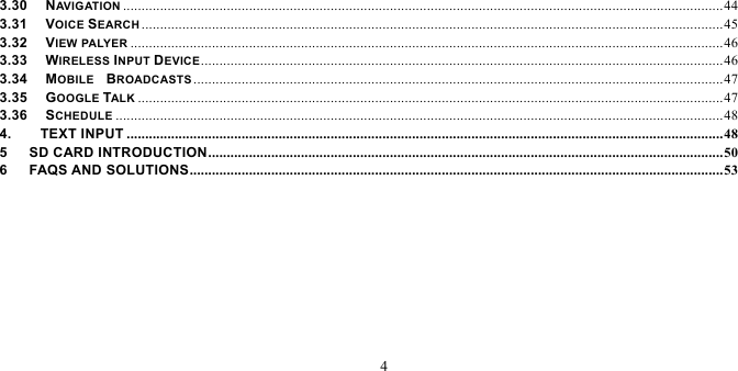   4  3.30   NAV I G AT IO N  .................................................................................................................................................................. 443.31   VOICE SEARCH ............................................................................................................................................................. 453.32   VIEW PALYER ................................................................................................................................................................ 463.33   WIRELESS INPUT DEVICE ............................................................................................................................................. 463.34   MOBILE  BROADCASTS ............................................................................................................................................... 473.35   GOOGLE TALK .............................................................................................................................................................. 473.36   SCHEDULE .................................................................................................................................................................... 484.    TEXT INPUT ................................................................................................................................................................. 485   SD CARD INTRODUCTION ........................................................................................................................................... 506   FAQS AND SOLUTIONS ................................................................................................................................................ 53      