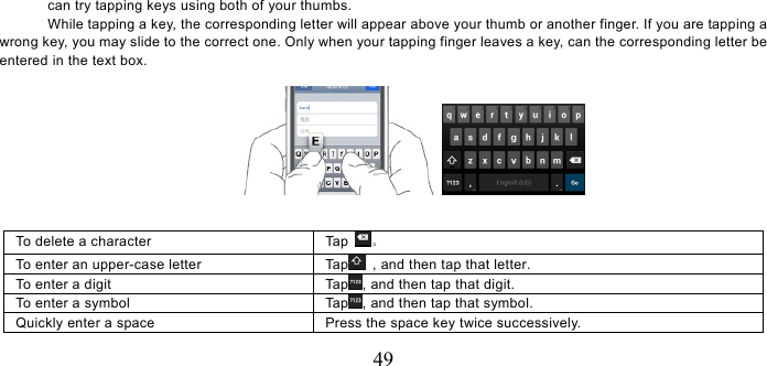   49 can try tapping keys using both of your thumbs.   While tapping a key, the corresponding letter will appear above your thumb or another finger. If you are tapping a wrong key, you may slide to the correct one. Only when your tapping finger leaves a key, can the corresponding letter be entered in the text box.     To delete a character  Tap  。 To enter an upper-case letter    Tap   , and then tap that letter. To enter a digit  Tap , and then tap that digit. To enter a symbol  Tap , and then tap that symbol. Quickly enter a space  Press the space key twice successively.   