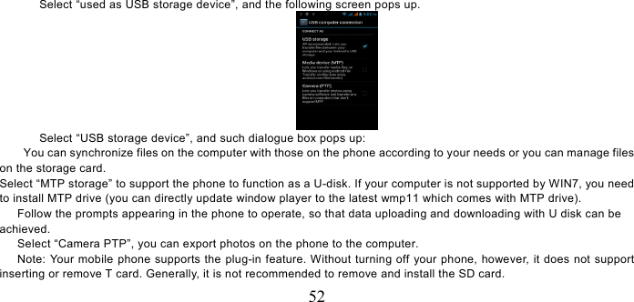   52 Select “used as USB storage device”, and the following screen pops up.  Select “USB storage device”, and such dialogue box pops up: You can synchronize files on the computer with those on the phone according to your needs or you can manage files on the storage card. Select “MTP storage” to support the phone to function as a U-disk. If your computer is not supported by WIN7, you need to install MTP drive (you can directly update window player to the latest wmp11 which comes with MTP drive).       Follow the prompts appearing in the phone to operate, so that data uploading and downloading with U disk can be achieved.       Select “Camera PTP”, you can export photos on the phone to the computer.       Note: Your mobile phone supports the plug-in feature. Without turning off your phone, however, it does not support inserting or remove T card. Generally, it is not recommended to remove and install the SD card.   